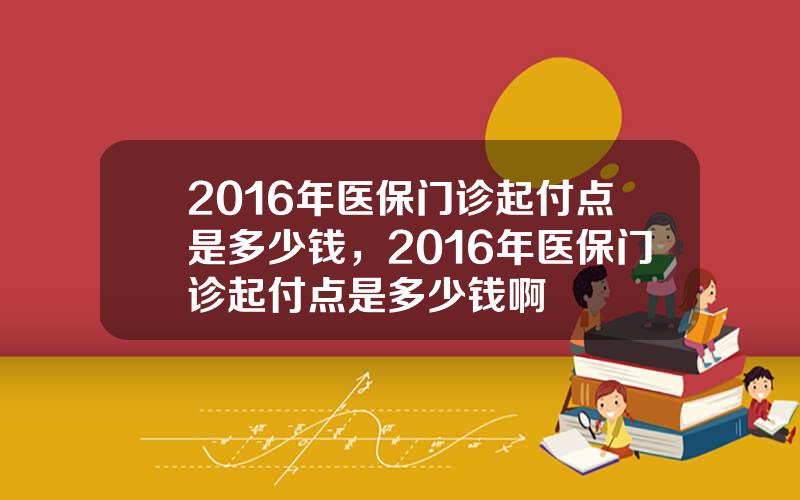 2016年医保门诊起付点是多少钱，2016年医保门诊起付点是多少钱啊