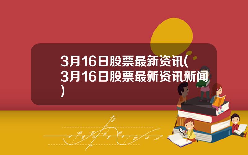 3月16日股票最新资讯(3月16日股票最新资讯新闻)