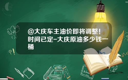 @大庆车主油价即将调整!时间已定-大庆原油多少钱一桶
