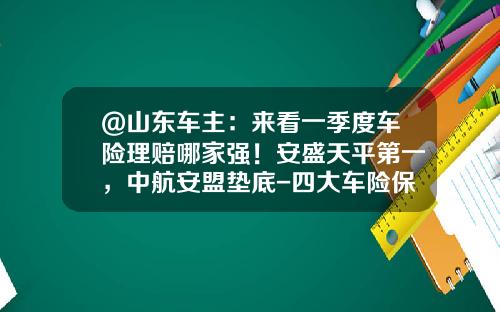 @山东车主:来看一季度车险理赔哪家强!安盛天平第一,中航安盟垫底-四大车险保险公司
