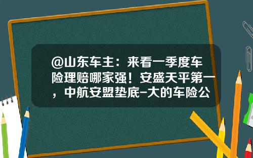 @山东车主:来看一季度车险理赔哪家强!安盛天平第一,中航安盟垫底-大的车险公司