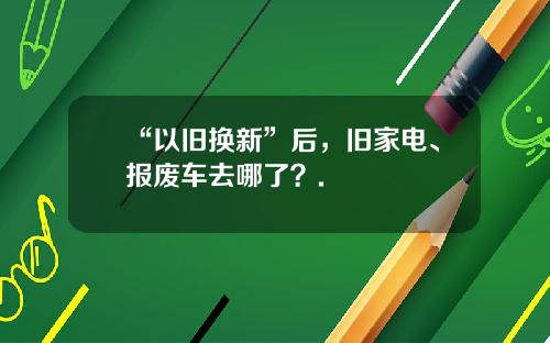 “以旧换新”后，旧家电、报废车去哪了？.