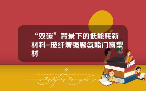 “双碳”背景下的低能耗新材料-玻纤增强聚氨酯门窗型材