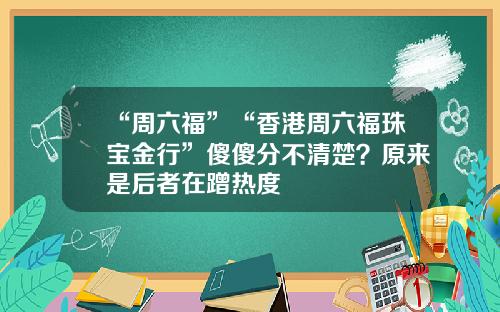“周六福”“香港周六福珠宝金行”傻傻分不清楚?原来是后者在蹭热度