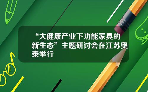 “大健康产业下功能家具的新生态”主题研讨会在江苏奥泰举行