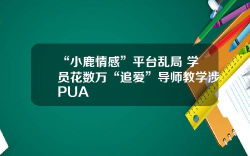 “小鹿情感”平台乱局 学员花数万“追爱”导师教学涉PUA
