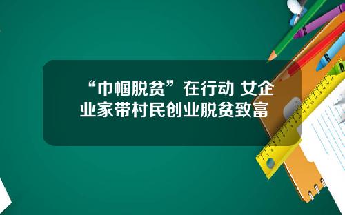 “巾帼脱贫”在行动 女企业家带村民创业脱贫致富