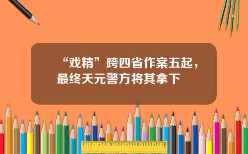 “戏精”跨四省作案五起,最终天元警方将其拿下