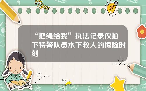 “把绳给我”执法记录仪拍下特警队员水下救人的惊险时刻