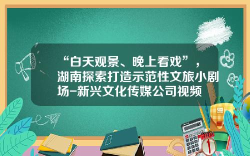 “白天观景、晚上看戏”，湖南探索打造示范性文旅小剧场-新兴文化传媒公司视频