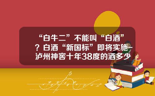 “白牛二”不能叫“白酒”？白酒“新国标”即将实施-泸州神窖十年38度的酒多少钱
