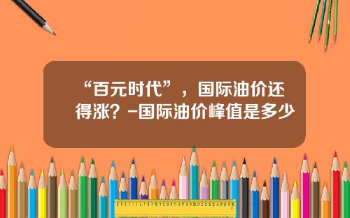 “百元时代”，国际油价还得涨？-国际油价峰值是多少