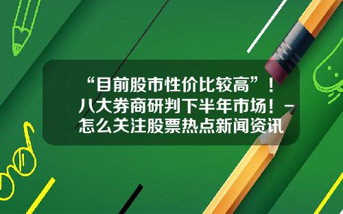 “目前股市性价比较高”！八大券商研判下半年市场！-怎么关注股票热点新闻资讯