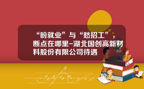 “盼就业”与“愁招工”，断点在哪里-湖北国创高新材料股份有限公司待遇