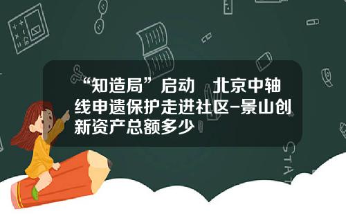 “知造局”启动 北京中轴线申遗保护走进社区-景山创新资产总额多少