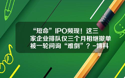 “短命”IPO频现！这三家企业排队仅三个月相继撤单被一轮问询“难倒”？-博科资讯股票上市时间
