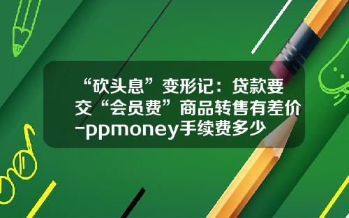 “砍头息”变形记：贷款要交“会员费”商品转售有差价-ppmoney手续费多少