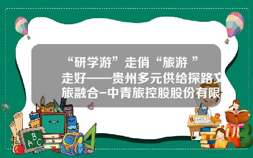 “研学游”走俏“旅游+”走好——贵州多元供给探路文旅融合-中青旅控股股份有限公司