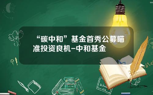 “碳中和”基金首秀公募瞄准投资良机-中和基金