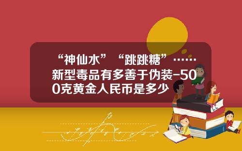 “神仙水”“跳跳糖”……新型毒品有多善于伪装-500克黄金人民币是多少