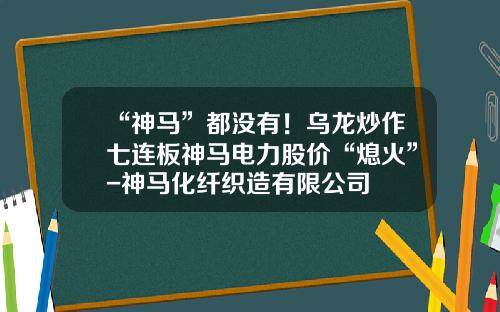 “神马”都没有！乌龙炒作七连板神马电力股价“熄火”-神马化纤织造有限公司