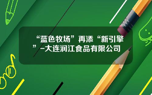 “蓝色牧场”再添“新引擎”-大连润江食品有限公司