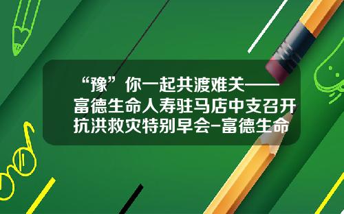 “豫”你一起共渡难关——富德生命人寿驻马店中支召开抗洪救灾特别早会-富德生命人寿湖北分公司早会ppt
