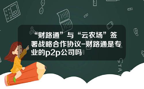 “财路通”与“云农场”签署战略合作协议-财路通是专业的p2p公司吗