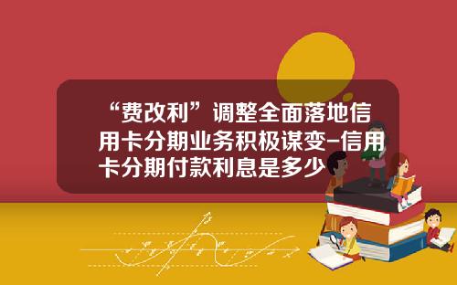 “费改利”调整全面落地信用卡分期业务积极谋变-信用卡分期付款利息是多少