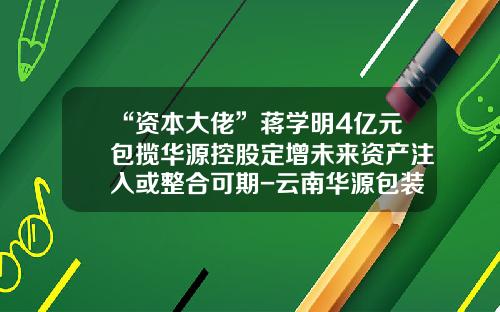 “资本大佬”蒋学明4亿元包揽华源控股定增未来资产注入或整合可期-云南华源包装有限公司法人
