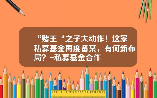 “赌王“之子大动作！这家私募基金再度备案，有何新布局？-私募基金合作