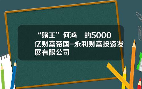 “赌王”何鸿燊的5000亿财富帝国-永利财富投资发展有限公司