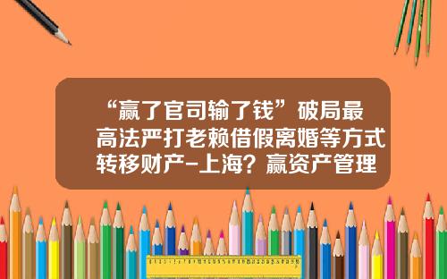 “赢了官司输了钱”破局最高法严打老赖借假离婚等方式转移财产-上海？赢资产管理有限公司