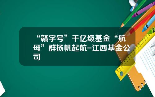 “赣字号”千亿级基金“航母”群扬帆起航-江西基金公司