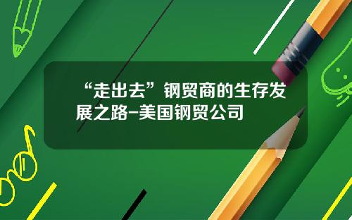 “走出去”钢贸商的生存发展之路-美国钢贸公司