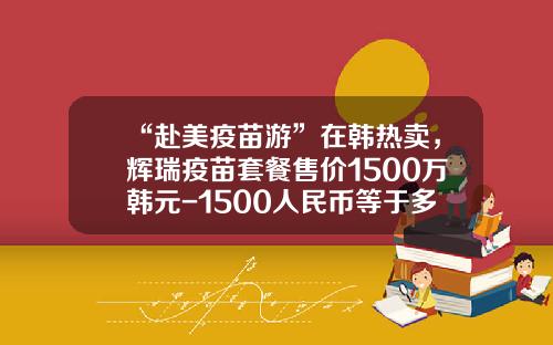 “赴美疫苗游”在韩热卖，辉瑞疫苗套餐售价1500万韩元-1500人民币等于多少韩币