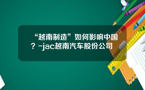 “越南制造”如何影响中国？-jac越南汽车股份公司