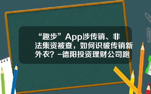 “趣步”App涉传销、非法集资被查，如何识破传销新外衣？-德阳投资理财公司跑路
