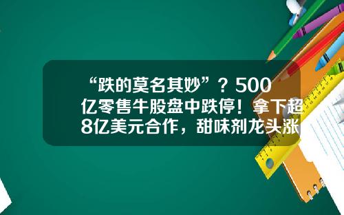 “跌的莫名其妙”？500亿零售牛股盘中跌停！拿下超8亿美元合作，甜味剂龙头涨停！半年报业绩预喜股早盘拉升，4股预告业绩翻倍-早盘资讯股票分析