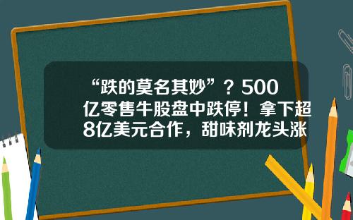 “跌的莫名其妙”？500亿零售牛股盘中跌停！拿下超8亿美元合作，甜味剂龙头涨停！半年报业绩预喜股早盘拉升，4股预告业绩翻倍-易点资讯股票代码