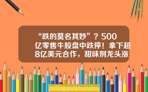 “跌的莫名其妙”？500亿零售牛股盘中跌停！拿下超8亿美元合作，甜味剂龙头涨停！半年报业绩预喜股早盘拉升，4股预告业绩翻倍-易点资讯股票怎么样了啊