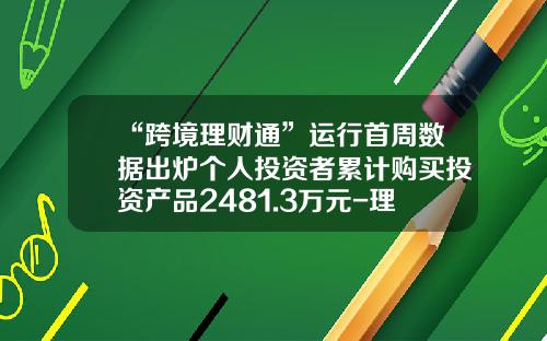 “跨境理财通”运行首周数据出炉个人投资者累计购买投资产品2481.3万元-理财通买多少钱