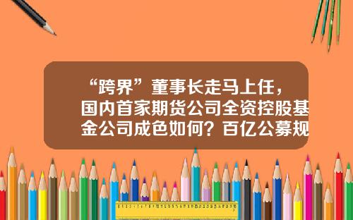 “跨界”董事长走马上任，国内首家期货公司全资控股基金公司成色如何？百亿公募规模正在突围-有期货基金吗