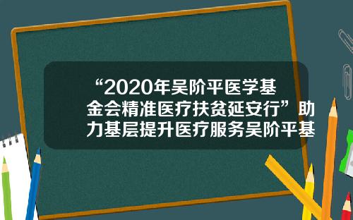 “2020年吴阶平医学基金会精准医疗扶贫延安行”助力基层提升医疗服务吴阶平基金会【前列康】