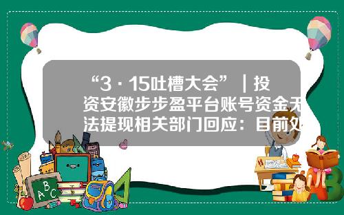 “3·15吐槽大会”｜投资安徽步步盈平台账号资金无法提现相关部门回应：目前处于清退和转型阶段网盈公司是国企吗【前列康】