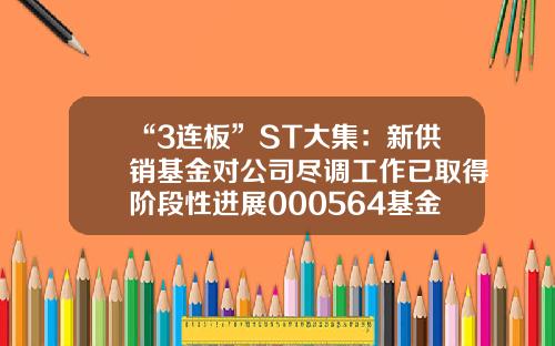 “3连板”ST大集：新供销基金对公司尽调工作已取得阶段性进展000564基金【前列康】