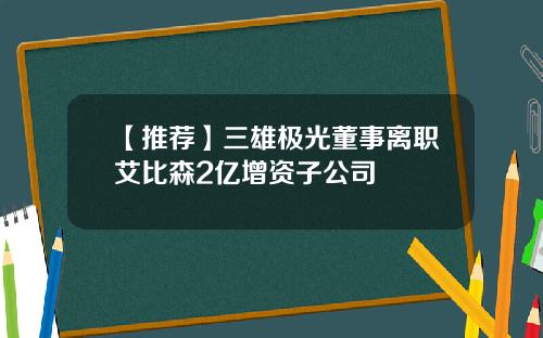 【推荐】三雄极光董事离职艾比森2亿增资子公司