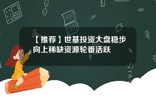 【推荐】世基投资大盘稳步向上稀缺资源轮番活跃