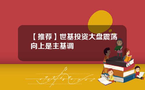 【推荐】世基投资大盘震荡向上是主基调