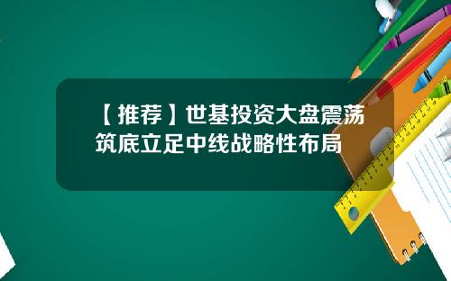 【推荐】世基投资大盘震荡筑底立足中线战略性布局